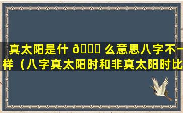 真太阳是什 🐛 么意思八字不一样（八字真太阳时和非真太阳时比较）